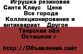 Игрушка резиновая Санта Клаус › Цена ­ 500 - Все города Коллекционирование и антиквариат » Другое   . Тверская обл.,Осташков г.